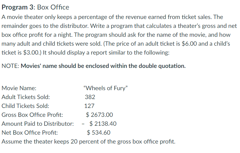 Program 3: Box Office
A movie theater only keeps a percentage of the revenue earned from ticket sales. The
remainder goes to the distributor. Write a program that calculates a theater's gross and net
box office profit for a night. The program should ask for the name of the movie, and how
many adult and child tickets were sold. (The price of an adult ticket is $6.00 and a child's
ticket is $3.00.) It should display a report similar to the following:
NOTE: Movies' name should be enclosed within the double quotation.
"Wheels of Fury"
382
127
Movie Name:
Adult Tickets Sold:
Child Tickets Sold:
Gross Box Office Profit:
Amount Paid to Distributor:
$ 2138.40
Net Box Office Profit:
$ 534.60
Assume the theater keeps 20 percent of the gross box office profit.
$2673.00