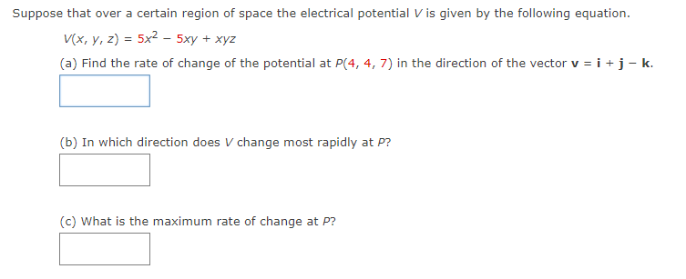 Suppose that over a certain region of space the electrical potential V is given by the following equation.
V(x, y, z) = 5x² - 5xy + xyz
(a) Find the rate of change of the potential at P(4, 4, 7) in the direction of the vector v = i + j − k.
(b) In which direction does V change most rapidly at P?
(c) What is the maximum rate of change at P?