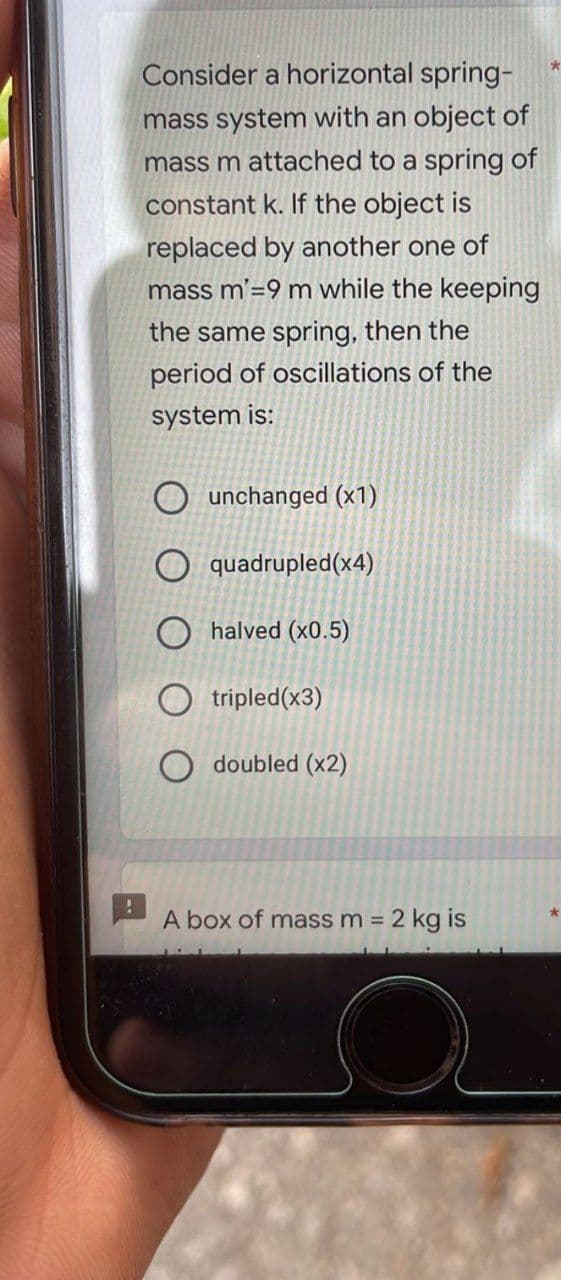 !
*
Consider a horizontal spring-
mass system with an object of
mass m attached to a spring of
constant k. If the object is
replaced by another one of
mass m'=9 m while the keeping
the same spring, then the
period of oscillations of the
system is:
Ounchanged (x1)
O quadrupled(x4)
O halved (x0.5)
Otripled(x3)
O doubled (x2)
A box of mass m = 2 kg is