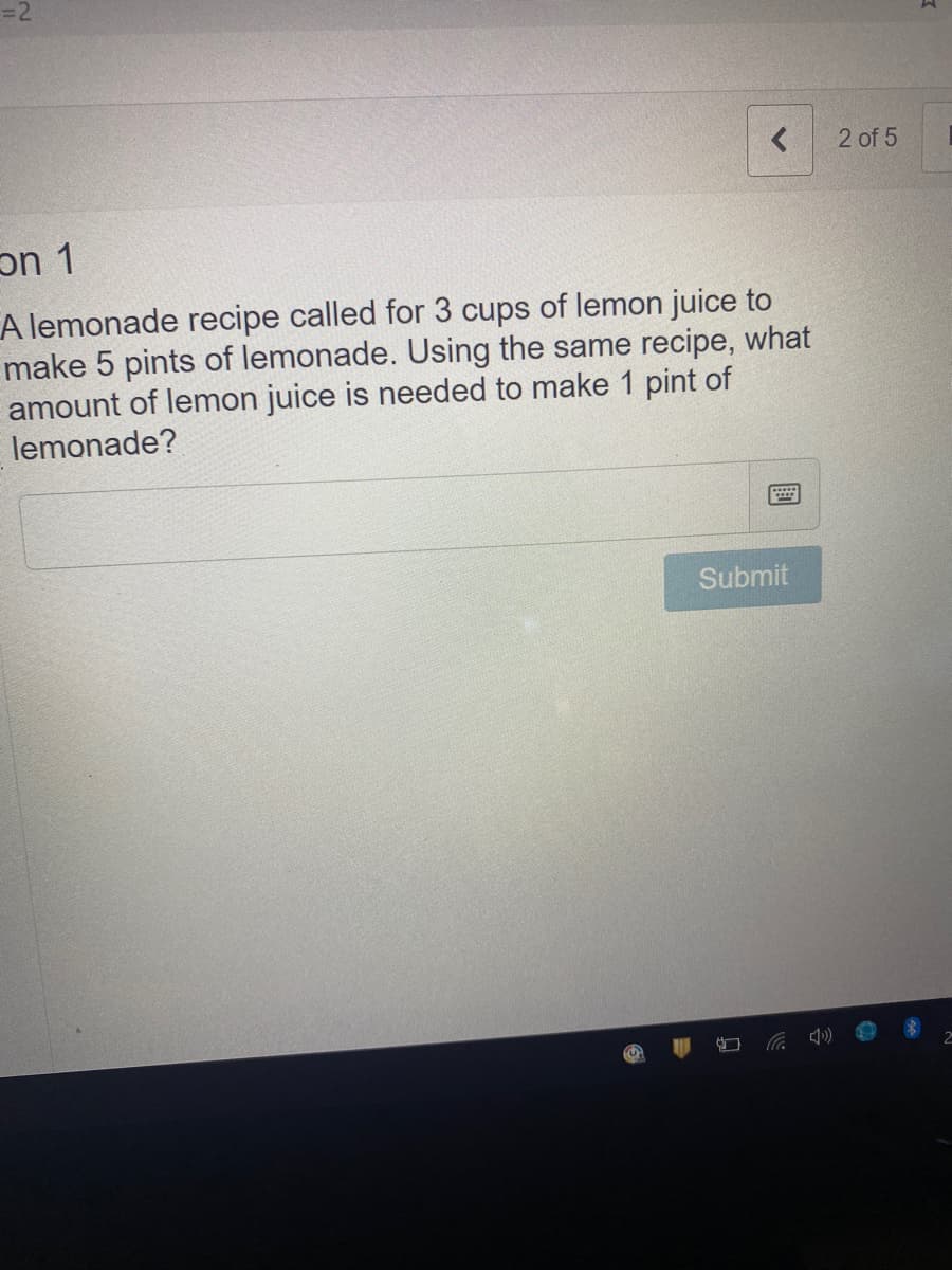 =2
2 of 5
A lemonade recipe called for 3 cups of lemon juice to
make 5 pints of lemonade. Using the same recipe, what
amount of lemon juice is needed to make 1 pint of
lemonade?
Submit
