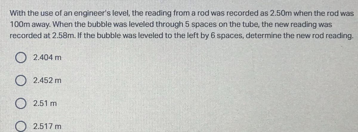 With the use of an engineer's level, the reading from a rod was recorded as 2.50m when the rod was
100m away. When the bubble was leveled through 5 spaces on the tube, the new reading was
recorded at 2.58m. If the bubble was leveled to the left by 6 spaces, determine the new rod reading.
O 2.404 m
O 2.452 m
O 2.51 m
2.517 m