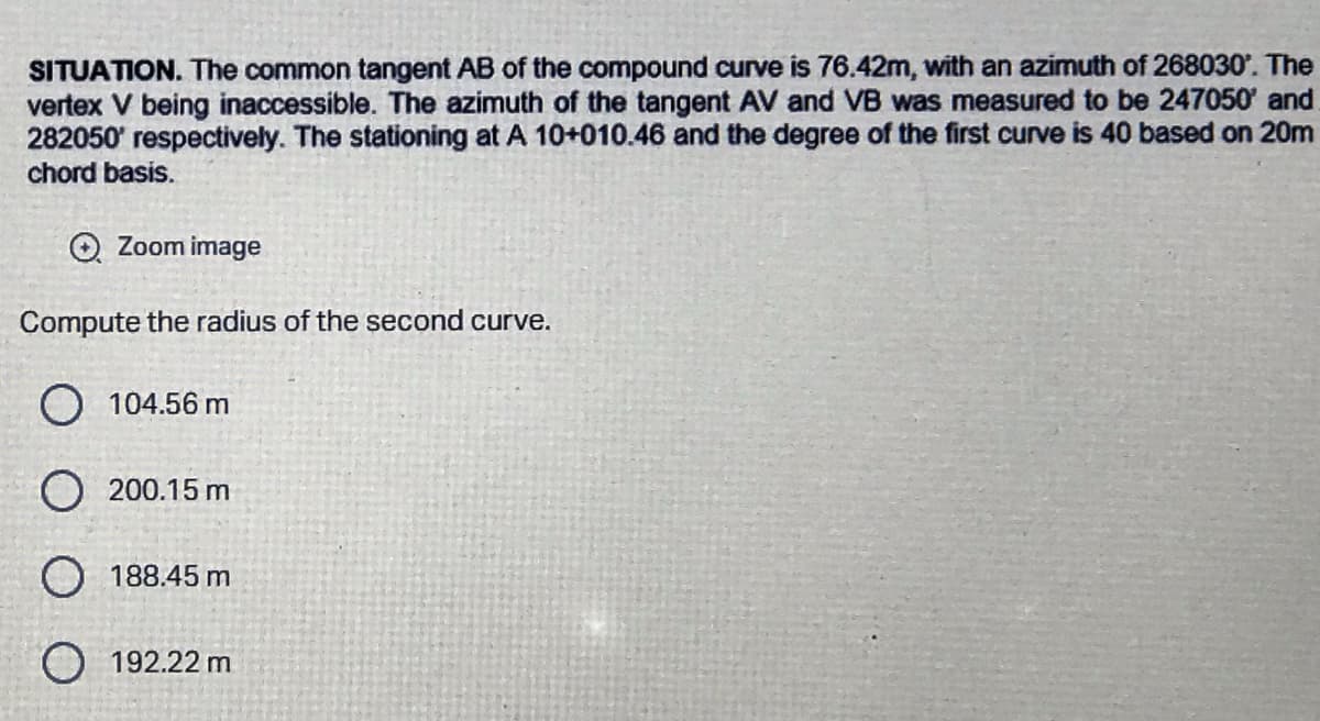 SITUATION. The common tangent AB of the compound curve is 76.42m, with an azimuth of 268030'. The
vertex V being inaccessible. The azimuth of the tangent AV and VB was measured to be 247050' and
282050' respectively. The stationing at A 10+010.46 and the degree of the first curve is 40 based on 20m
chord basis.
→ Zoom image
Compute the radius of the second curve.
104.56 m
O 200.15 m
O 188.45 m
192.22 m