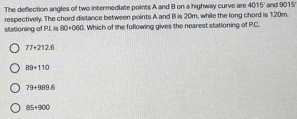 The deflection angles of two intermediate points A and B on a highway curve are 4015' and 9015'
respectively. The chord distance between points A and B is 20m, while the long chord is 120m.
stationing of P.l. is 80+060. Which of the following gives the nearest stationing of P.C.
O 77+212.6
O 89+110
O 79+989.6
85+900