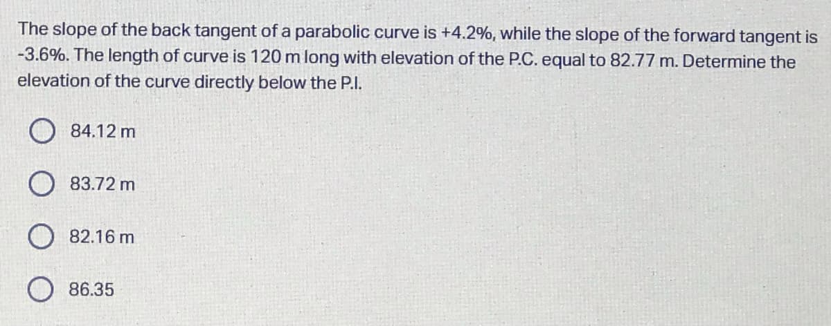 The slope of the back tangent of a parabolic curve is +4.2%, while the slope of the forward tangent is
-3.6%. The length of curve is 120 m long with elevation of the P.C. equal to 82.77 m. Determine the
elevation of the curve directly below the P.I.
O 84.12 m
O 83.72 m
O 82.16 m
86.35