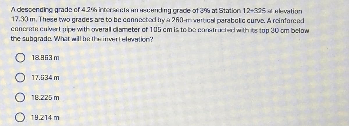 A descending grade of 4.2% intersects an ascending grade of 3% at Station 12+325 at elevation
17.30 m. These two grades are to be connected by a 260-m vertical parabolic curve. A reinforced
concrete culvert pipe with overall diameter of 105 cm is to be constructed with its top 30 cm below
the subgrade. What will be the invert elevation?
O 18.863 m
O 17.634 m
18.225 m
19.214 m