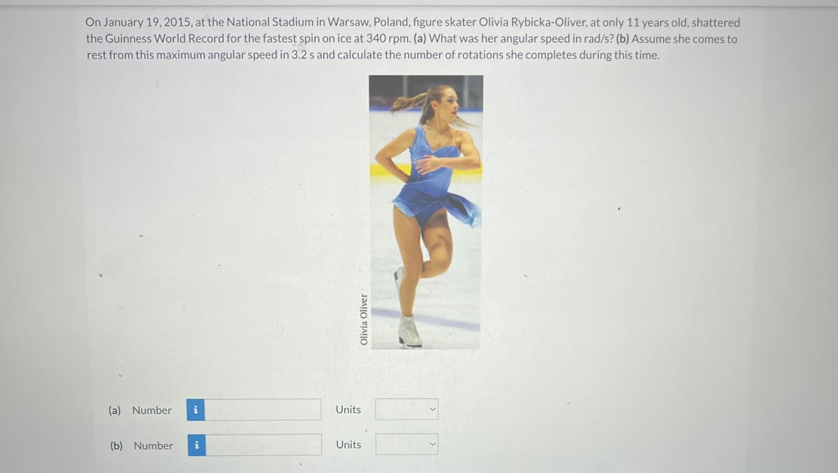 On January 19, 2015, at the National Stadium in Warsaw, Poland, figure skater Olivia Rybicka-Oliver, at only 11 years old, shattered
the Guinness World Record for the fastest spin on ice at 340 rpm. (a) What was her angular speed in rad/s? (b) Assume she comes to
rest from this maximum angular speed in 3.2 s and calculate the number of rotations she completes during this time.
(a) Number
(b) Number
i
i
Olivia Oliver
Units
Units