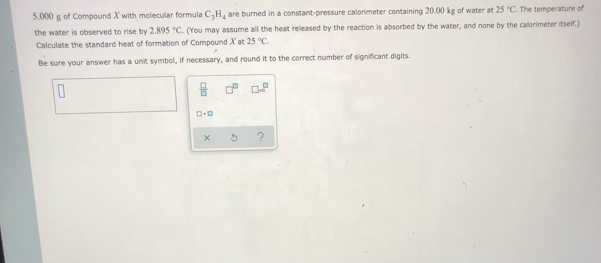 5.000 g of Compound X with molecular formula C,H, are burned in a constant-pressure calorimeter containing 20.00 kg of water at 25 °C. The temperature of
the water is observed to rise by 2.895 °C. (You may assume all the heat released by the reaction is absorbed by the water, and none by the calorimeter itself.)
Calculate the standard heat of formation of Compound X at 25 °C.
Be sure your answer has a unit symbol, if necessary, and round it to the correct number of significant digits.
