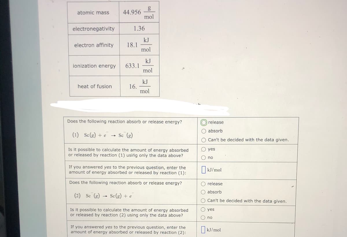 g
44.956
mol
atomic mass
electronegativity
1.36
kJ
18.1
mol
electron affinity
kJ
633.1
mol
ionization energy
kJ
16.
mol
heat of fusion
Does the following reaction absorb or release energy?
O release
O absorb
(1) Sc(g) + e
Sc (g)
O Can't be decided with the data given.
Is it possible to calculate the amount of energy absorbed
or released by reaction (1) using only the data above?
O yes
O no
If you answered yes to the previous question, enter the
amount of energy absorbed or released by reaction (1):
O kJ/mol
Does the following reaction absorb or release energy?
O release
O absorb
(2) Sc (g)
- Sc (g) + e
O Can't be decided with the data given.
Is it possible to calculate the amount of energy absorbed
or released by reaction (2) using only the data above?
O yes
O no
If you answered yes to the previous question, enter the
amount of energy absorbed or released by reaction (2):
O kJ/mol
