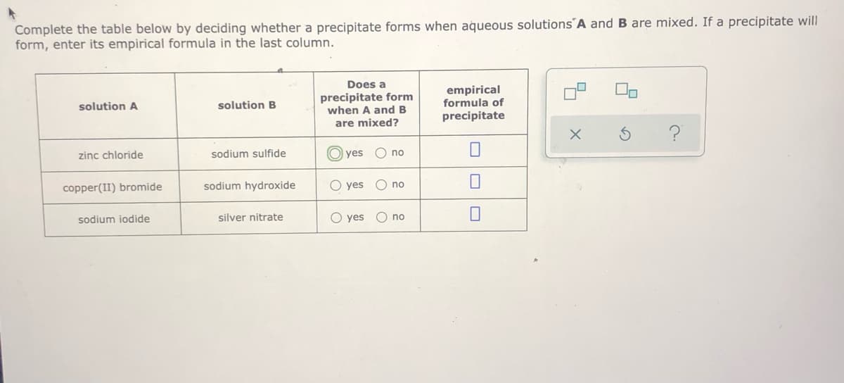 Complete the table below by deciding whether a precipitate forms when aqueous solutions´A and B are mixed. If a precipitate will
form, enter its empirical formula in the last column.
Does a
precipitate form
when A and B
empirical
formula of
solution A
solution B
precipitate
are mixed?
zinc chloride
sodium sulfide
yes
no
copper(II) bromide
sodium hydroxide
O yes
O no
sodium iodide
silver nitrate
O yes
O no
の
