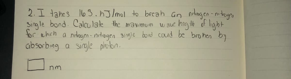 2. I tahes 163.hJ/ml to breah Gn nrtogen -nitroges
Sing le bond. Calcu late the mayimum
tor ehch a nitagen- nitrogen single bond coud be brohen by
absorbing a sirgle plhoton.
w ave kng th of light
nm
