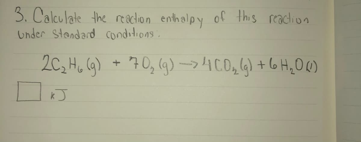 3. Calculate the reaction enthalpy of this reaction
Under Standard conditions:
2C, H, (G) + 70, (g) →4C0,4) + 6 H,O()
kJ
