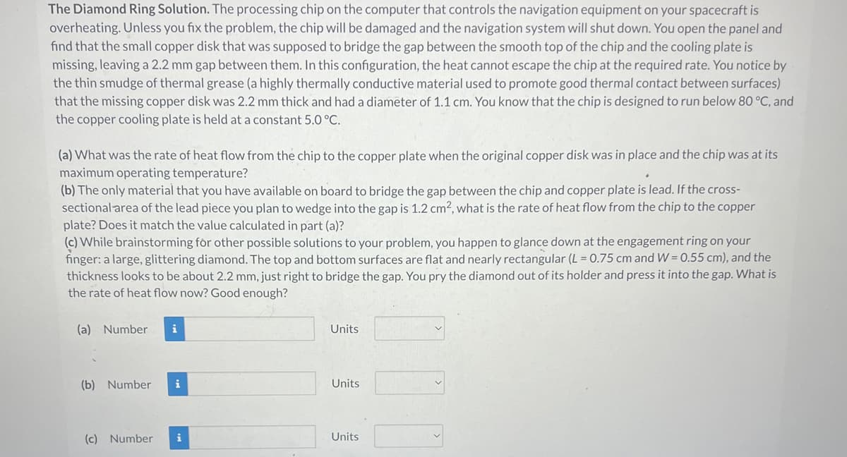 The Diamond Ring Solution. The processing chip on the computer that controls the navigation equipment on your spacecraft is
overheating. Unless you fix the problem, the chip will be damaged and the navigation system will shut down. You open the panel and
find that the small copper disk that was supposed to bridge the gap between the smooth top of the chip and the cooling plate is
missing, leaving a 2.2 mm gap between them. In this configuration, the heat cannot escape the chip at the required rate. You notice by
the thin smudge of thermal grease (a highly thermally conductive material used to promote good thermal contact between surfaces)
that the missing copper disk was 2.2 mm thick and had a diameter of 1.1 cm. You know that the chip is designed to run below 80 °C, and
the copper cooling plate is held at a constant 5.0 °C.
(a) What was the rate of heat flow from the chip to the copper plate when the original copper disk was in place and the chip was at its
maximum operating temperature?
(b) The only material that you have available on board to bridge the gap between the chip and copper plate is lead. If the cross-
sectional area of the lead piece you plan to wedge into the gap is 1.2 cm², what is the rate of heat flow from the chip to the copper
plate? Does it match the value calculated in part (a)?
(c) While brainstorming for other possible solutions to your problem, you happen to glance down at the engagement ring on your
finger: a large, glittering diamond. The top and bottom surfaces are flat and nearly rectangular (L = 0.75 cm and W=0.55 cm), and the
thickness looks to be about 2.2 mm, just right to bridge the gap. You pry the diamond out of its holder and press it into the gap. What is
the rate of heat flow now? Good enough?
(a) Number i
(b) Number i
(c) Number i
Units
Units
Units