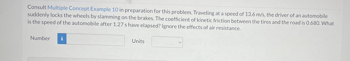 Consult Multiple Concept Example 10 in preparation for this problem. Traveling at a speed of 13.6 m/s, the driver of an automobile
suddenly locks the wheels by slamming on the brakes. The coefficient of kinetic friction between the tires and the road is 0.680. What
is the speed of the automobile after 1.27 s have elapsed? Ignore the effects of air resistance.
Number
i
Units