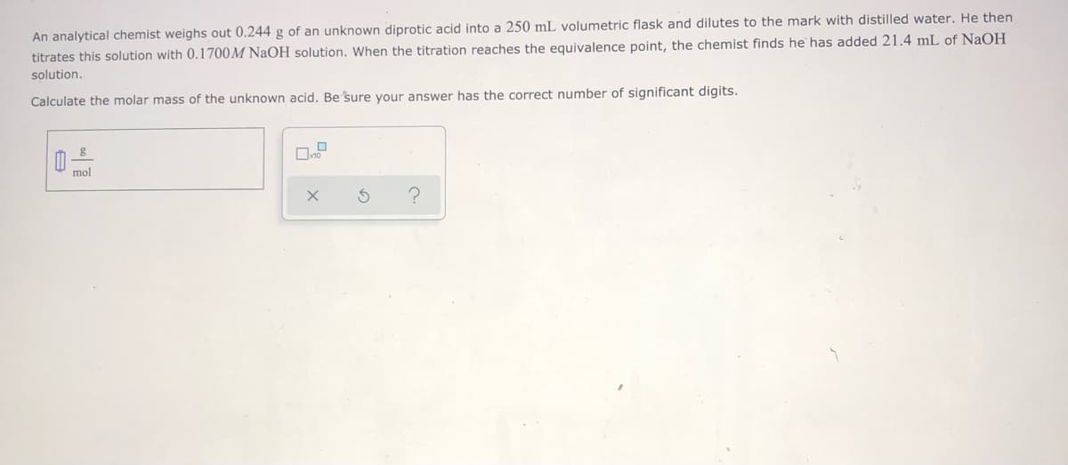 An analytical chemist weighs out 0.244 g of an unknown diprotic acid into a 250 mL volumetric flask and dilutes to the mark with distilled water. He then
titrates this solution with 0.1700M NaOH solution. When the titration reaches the equivalence point, the chemist finds he has added 21.4 mL of NaOH
solution.
Calculate the molar mass of the unknown acid. Be sure your answer has the correct number of significant digits.
mol
