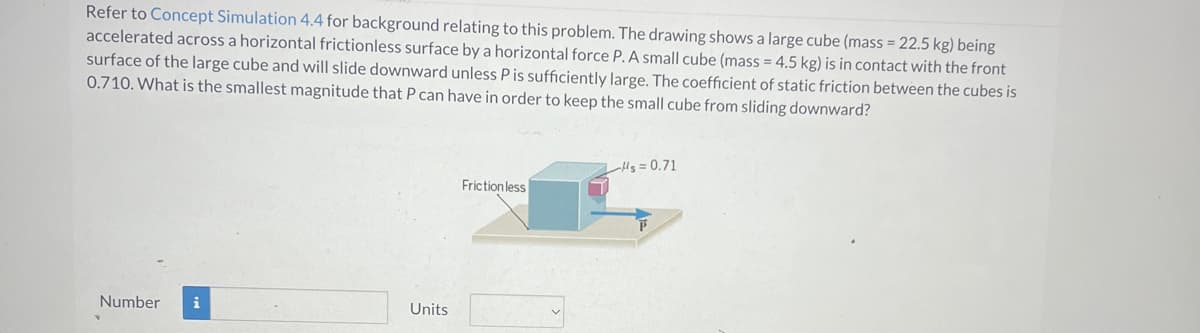 Refer to Concept Simulation 4.4 for background relating to this problem. The drawing shows a large cube (mass = 22.5 kg) being
accelerated across a horizontal frictionless surface by a horizontal force P. A small cube (mass = 4.5 kg) is in contact with the front
surface of the large cube and will slide downward unless P is sufficiently large. The coefficient of static friction between the cubes is
0.710. What is the smallest magnitude that P can have in order to keep the small cube from sliding downward?
Number i
Units
Friction less
Hs=0.71