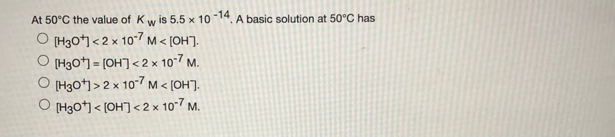 At 50°C the value of K w is 5.5 x 10 -14.
A basic solution at 50°C has
O [H30 < 2 x 107 M < [OH].
[H3O*) = [OH]< 2 x 10-7 m.
[H3O*] > 2 x 107 M < [OH].
O [H30] < [OH] <2 × 10-7 M.
