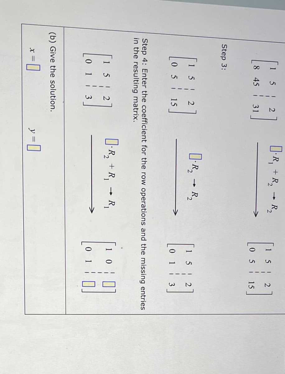 1
-R, + R, R,
15 !
8 45
31
05 i
15
Step 3:
1 5!
|-R, - R,
|1 5 !
0 5 15
0 1 3
Step 4: Enter the coefficient for the ro
in the resulting matrix.
operations and the missing ent
D-R, + R,
R,
1 5
1 2
1
3
(b) Give the solution.
y =D]
