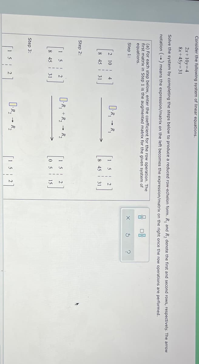 olo
Consider the following system of linear equations.
2x+ 10y=4
8x+45y=31
Solve the system by completing the steps below to produce a reduced row-echelon form. R, and R, denote the first and second rows, respectively. The arrow
notation (--) means the expression/matrix on the left becomes the expression/matrix on the right once the row operations are performed.
(a) For each step below, enter the coefficient for the row operation. The
first matrix in Step 1 is the augmented matrix for the given system of
equations.
Step 1:
R,
10
1
8
45
31
8 45
31
Step 2:
D-R, + R, - R,
1 5
8 45
i 31
0 5
15
Step 3:
1 5
0-R, - R,
1 5
| 2
2
