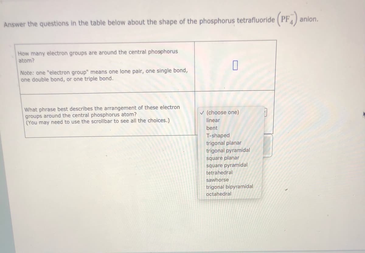 Answer the questions in the table below about the shape of the phosphorus tetrafluoride (PF ) anion.
How many electron groups are around the central phosphorus
atom?
Note: one "electron group" means one lone pair, one single bond,
one double bond, or one triple bond.
What phrase best describes the arrangement of these electron
groups around the central phosphorus atom?
(You may need to use the scrollbar to see all the choices.)
v (choose one)
linear
bent
T-shaped
trigonal planar
trigonal pyramidal
square planar
square pyramidal
tetrahedral
sawhorse
trigonal bipyramidal
octahedral
O
