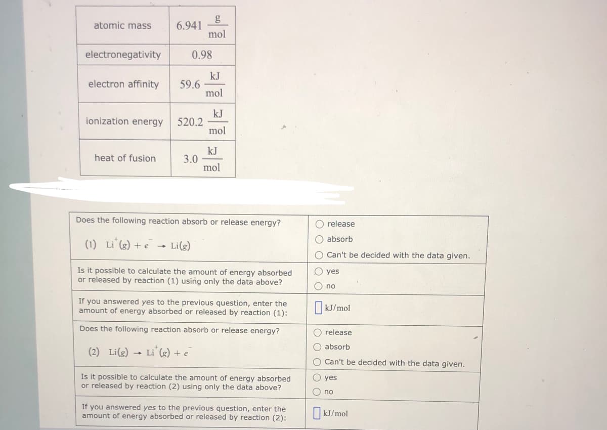 g
6.941
mol
atomic mass
electronegativity
0.98
kJ
59.6
mol
electron affinity
kJ
520.2
mol
ionization energy
kJ
3.0
mol
heat of fusion
Does the following reaction absorb or release energy?
O release
O absorb
(1) Li (g) + e
Li(g)
O Can't be decided with the data given.
Is it possible to calculate the amount of energy absorbed
or released by reaction (1) using only the data above?
O yes
no
If you answered yes to the previous question, enter the
amount of energy absorbed or released by reaction (1):
I kJ/mol
Does the following reaction absorb or release energy?
O release
O absorb
(2) Li(g) → Li (g) + e
O Can't be decided with the data given.
Is it possible to calculate the amount of energy absorbed
or released by reaction (2) using only the data above?
O yes
O no
If you answered yes to the previous question, enter the
amount of energy absorbed or released by reaction (2):
I kJ/mol
