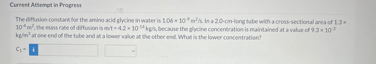 Current Attempt in Progress
The diffusion constant for the amino acid glycine in water is 1.06 x 10-9 m²/s. In a 2.0-cm-long tube with a cross-sectional area of 1.3 x
10-4 m², the mass rate of diffusion is m/t = 4.2 x 10-14 kg/s, because the glycine concentration is maintained at a value of 9.3 × 10-3
kg/m³ at one end of the tube and at a lower value at the other end. What is the lower concentration?
C₁= i