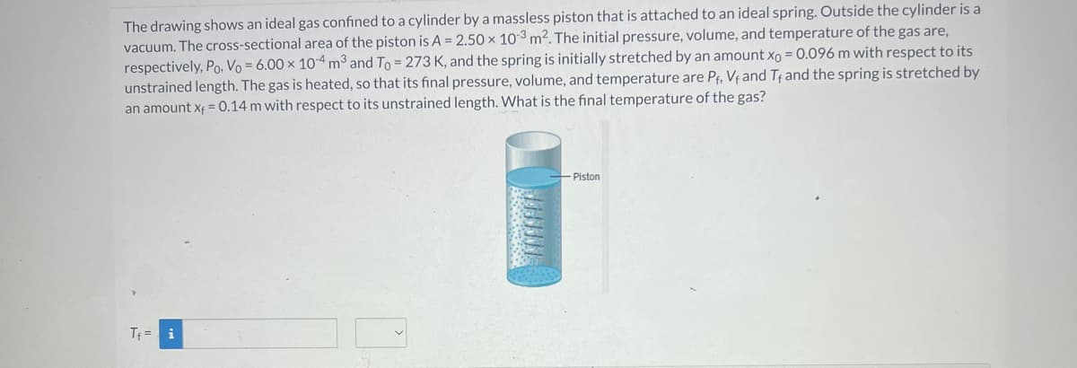 The drawing shows an ideal gas confined to a cylinder by a massless piston that is attached to an ideal spring. Outside the cylinder is a
vacuum. The cross-sectional area of the piston is A = 2.50 x 103 m². The initial pressure, volume, and temperature of the gas are,
respectively, Po, Vo = 6.00 x 10-4 m³ and To = 273 K, and the spring is initially stretched by an amount xo = 0.096 m with respect to its
unstrained length. The gas is heated, so that its final pressure, volume, and temperature are P₁, Vf and Tf and the spring is stretched by
an amount x = 0.14 m with respect to its unstrained length. What is the final temperature of the gas?
T₁= i
--Piston