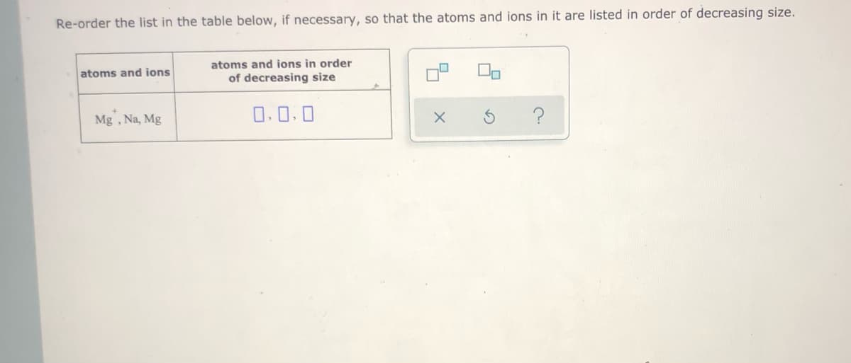 Re-order the list in the table below, if necessary, so that the atoms and ions in it are listed in order of decreasing size.
atoms and ions in order
atoms and ions
of decreasing size
Mg , Na, Mg
O.0.0
