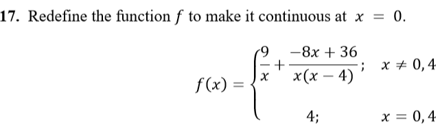 **Topic: Continuity of Functions**

**Exercise 17: Redefine the Function for Continuity**

To ensure that the function \( f \) is continuous at \( x = 0 \), we must redefine it appropriately. A function \( f \) is given as:

\[
f(x) = 
\begin{cases} 
\frac{9}{x} + \frac{-8x + 36}{x(x-4)} & \text{if } x \ne 0, 4 \\
4 & \text{if } x = 0, 4 
\end{cases}
\]

**Objective:**
Redefine the function \( f \) such that it remains continuous at \( x = 0 \).

**Explanation:**

The function \( f(x) \) has two parts. For values of \( x \) that are not 0 or 4, it takes the form \( \frac{9}{x} + \frac{-8x + 36}{x(x-4)} \). At \( x = 0 \) and \( x = 4 \), the function is given the value of 4.

To make \( f(x) \) continuous at \( x = 0 \), we need to ensure that the limit of \( f(x) \) as \( x \) approaches 0 matches the value of the function at \( x = 0 \).

Hence, follow these steps for a solution:
1. Evaluate \( \lim_{{x \to 0}} f(x) \).
2. Ensure this limit equals \( f(0) \).

By solving this, we can redefine the function appropriately to maintain its continuity at \( x = 0 \).