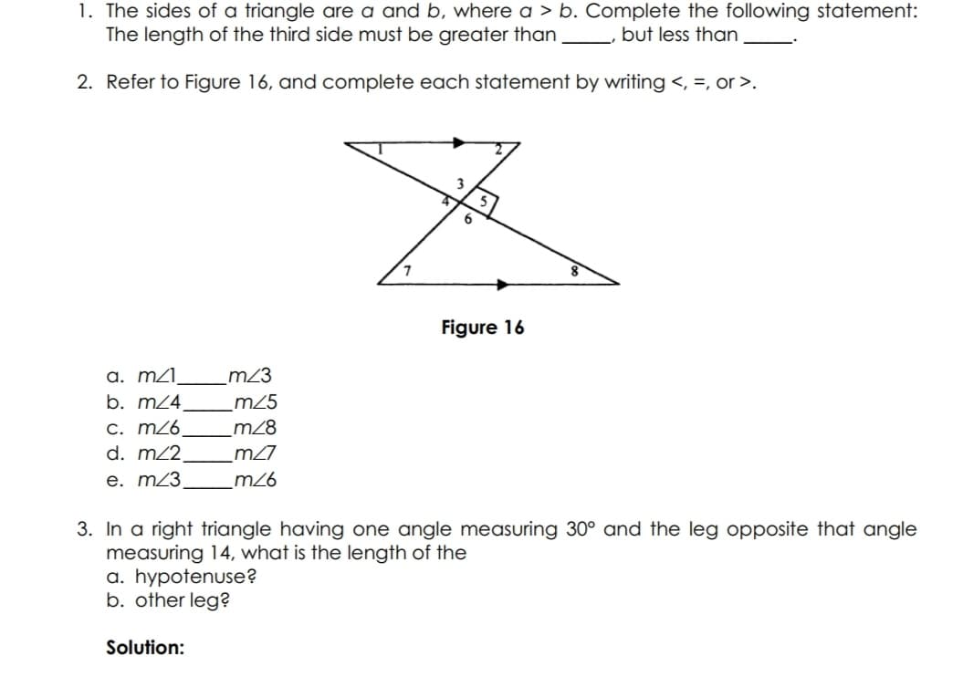 1. The sides of a triangle are a and b, where a > b. Complete the following statement:
The length of the third side must be greater than
but less than
2. Refer to Figure 16, and complete each statement by writing <, =, or >.
3
6
Figure 16
a. m2l,
b. m24.
_m23
m25
C. m26
d. m22,
m28
m27
e. m23
_m26
3. In a right triangle having one angle measuring 30° and the leg opposite that angle
measuring 14, what is the length of the
a. hypotenuse?
b. other leg?
Solution:
