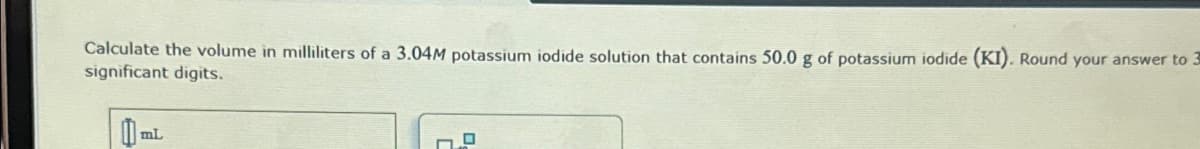 Calculate the volume in milliliters of a 3.04M potassium iodide solution that contains 50.0 g of potassium iodide (KI). Round your answer to 3
significant digits.
0₁
mL
0