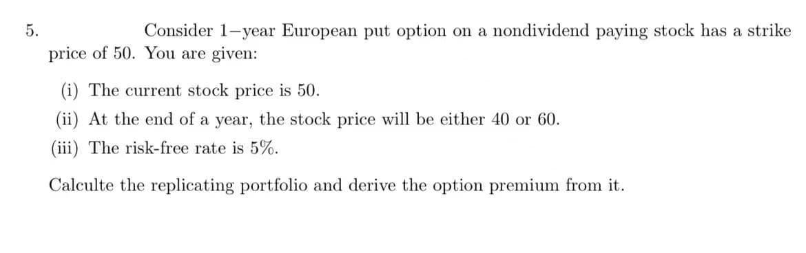 5.
Consider 1-year European put option on a nondividend paying stock has a strike
price of 50. You are given:
(i) The current stock price is 50.
(ii) At the end of a year, the stock price will be either 40 or 60.
(iii) The risk-free rate is 5%.
Calculte the replicating portfolio and derive the option premium from it.
