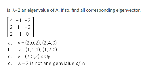 Is X=2 an eigenvalue of A. If so, find all corresponding eigenvector.
4 -1 -2
2 1 -2
2 -1 0
v = (2,0,2), (2,4,0)
а.
b. v= (1,1,1), (1,2,0)
v= (2,0,2) only
d. A=2 is not aneigenvlalue of A
C.
