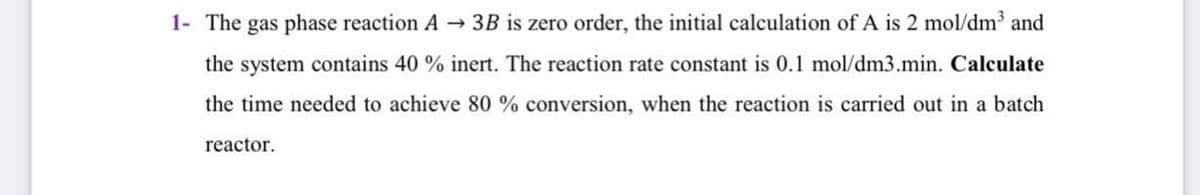 1- The gas phase reaction A 3B is zero order, the initial calculation of A is 2 mol/dm and
the system contains 40 % inert. The reaction rate constant is 0.1 mol/dm3.min. Calculate
the time needed to achieve 80 % conversion, when the reaction is carried out in a batch
reactor.
