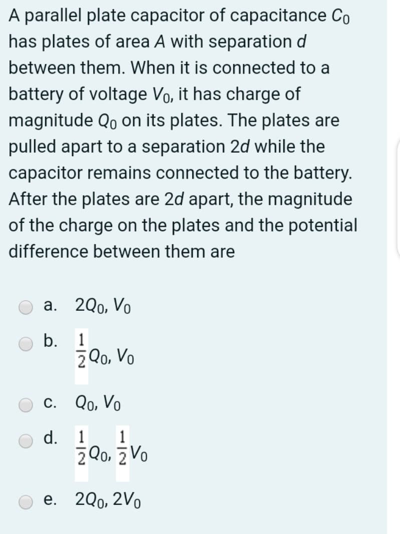 A parallel plate capacitor of capacitance Co
has plates of area A with separation d
between them. When it is connected to a
battery of voltage Vo, it has charge of
magnitude Qo on its plates. The plates are
pulled apart to a separation 2d while the
capacitor remains connected to the battery.
After the plates are 2d apart, the magnitude
of the charge on the plates and the potential
difference between them are
Оа. 200, Vo
b.
1
2 Q0, Vo
O c. Qo, Vo
d.
1
1
2Qo. z Vo
O e. 2Q0, 2V
