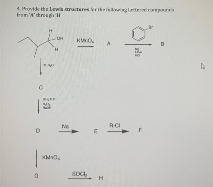 4. Provide the Lewis structures for the following Lettered compounds
from 'A' through 'H
C
D
G
H
H', H₂O
-OH
H₂O₂
NaOH
H
BH, THE
KMnO4
Na
KMnO4 A
SOCI₂
R-CI
E-
H
Mg
Ether
HCI
F
Br
B