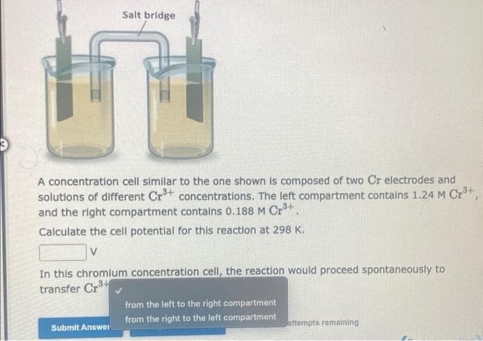 Salt bridge
A concentration cell similar to the one shown is composed of two Cr electrodes and
solutions of different Cr³+ concentrations. The left compartment contains 1.24 M Cr³+,
and the right compartment contains 0.188 M Cr³+
Calculate the cell potential for this reaction at 298 K.
V
In this chromium concentration cell, the reaction would proceed spontaneously to
transfer Cr
Submit Answer
from the left to the right compartment
from the right to the left compartment
attempts remaining