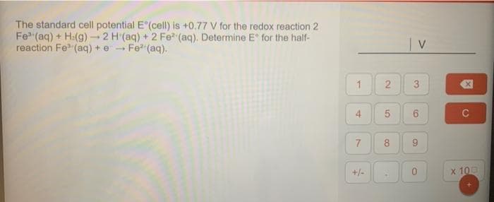 The standard cell potential E (cell) is +0.77 V for the redox reaction 2
Fe (aq) + H:(g) → 2 H (aq) + 2 Fe (aq). Determine E for the half-
reaction Fe (aq) + e Fe² (aq).
-
1
7
+/-
2
5
co
.
| V
3
6
9
O
冈
C
x 100