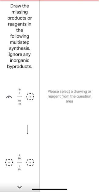 Draw the
missing
products or
reagents in
the
following
multistep
synthesis.
Ignore any
inorganic
byproducts.
>
he
xa
- 2 NE
<
!
Please select a drawing or
reagent from the question
area