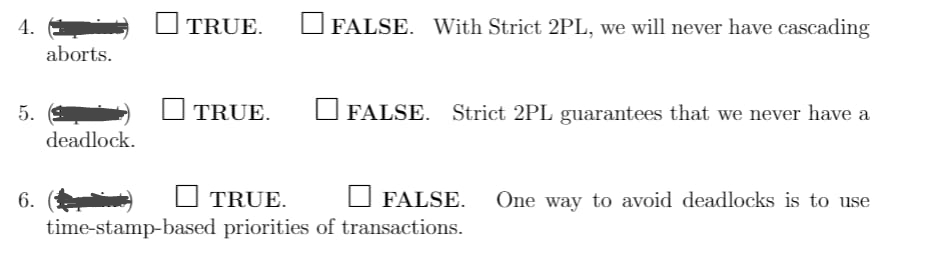 4.
5.
6.
aborts.
deadlock.
| TRUE.
TRUE.
FALSE. With Strict 2PL, we will never have cascading
FALSE. Strict 2PL guarantees that we never have a
TRUE.
FALSE.
time-stamp-based priorities of transactions.
One way to avoid deadlocks is to use