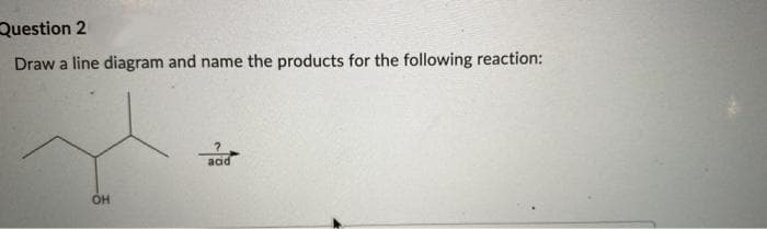 Question 2
Draw a line diagram and name the products for the following reaction:
OH
acid