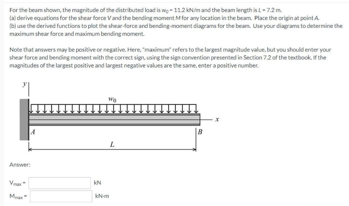 For the beam shown, the magnitude of the distributed load is wo = 11.2 kN/m and the beam length is L = 7.2 m.
(a) derive equations for the shear force Vand the bending moment M for any location in the beam. Place the origin at point A.
(b) use the derived functions to plot the shear-force and bending-moment diagrams for the beam. Use your diagrams to determine the
maximum shear force and maximum bending moment.
Note that answers may be positive or negative. Here, "maximum" refers to the largest magnitude value, but you should enter your
shear force and bending moment with the correct sign, using the sign convention presented in Section 7.2 of the textbook. If the
magnitudes of the largest positive and largest negative values are the same, enter a positive number.
Wo
A
L.
Answer:
Vmax
kN
Mmax =
kN-m
