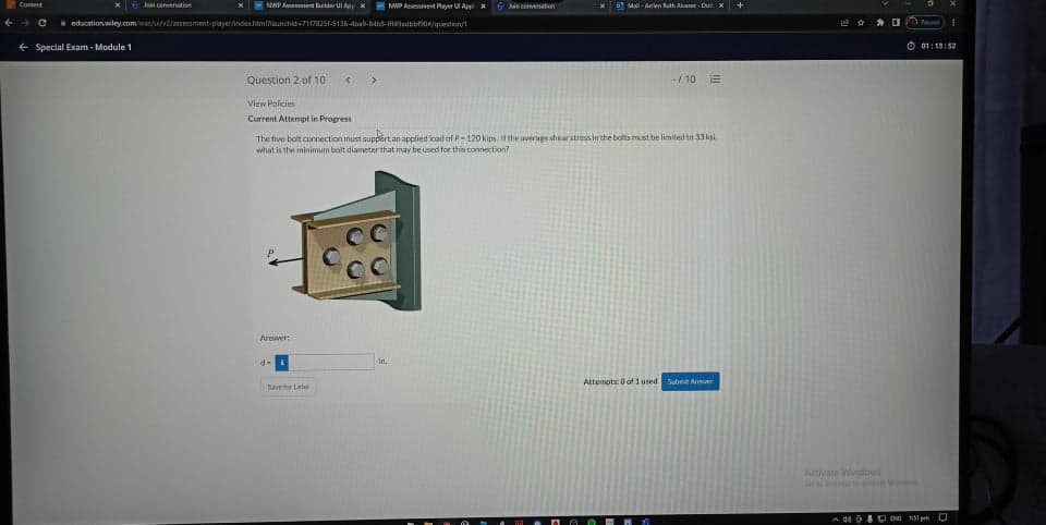 Content
Join conversation
NAP Aemet der UApX
NWP Assesinet Payer AppX
kin covesafon
Ma-Alen ath Avar- Dut x
i education wiley.com//uv/asessment-player/indeshtminaunchid-711782S1-5136-4ba9-Btht-meladtibtion/question/t
+ Special Exam- Module 1
O 01: 13:52
Question 2 of 10
>
-/ 10
View Policies
Current Attempt in Progress
The five bolt connection must support an applied load of P-120 kips. if the average shearstress in the bolts must be limited to 33 kai,
what is the minimum bolt diameter that may beused for this connection?
Arower:
d-i
in.
Attempts: 0 of 1 used Subnit Answer
Save for Later
Activate Windows
toStin W NS
