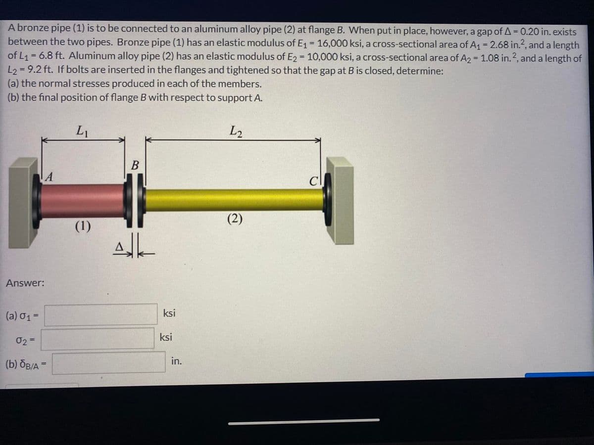A bronze pipe (1) is to be connected to an aluminum alloy pipe (2) at flange B. When put in place, however, a gap of A = 0.20 in. exists
between the two pipes. Bronze pipe (1) has an elastic modulus of E1 = 16,000 ksi, a cross-sectional area of A1 = 2.68 in.2, and a length
of L1 = 6.8 ft. Aluminum alloy pipe (2) has an elastic modulus of E2 = 10,000 ksi, a cross-sectional area of A2 = 1.08 in.2, and a length of
L2 = 9.2 ft. If bolts are inserted in the flanges and tightened so that the gap at B is closed, determine:
(a) the normal stresses produced in each of the members.
(b) the final position of flange B with respect to support A.
%3D
%3D
%3D
L1
L2
В
Cl
(2)
(1)
Answer:
(a) 01=
ksi
ksi
02=
(b) бв/А -
in.
