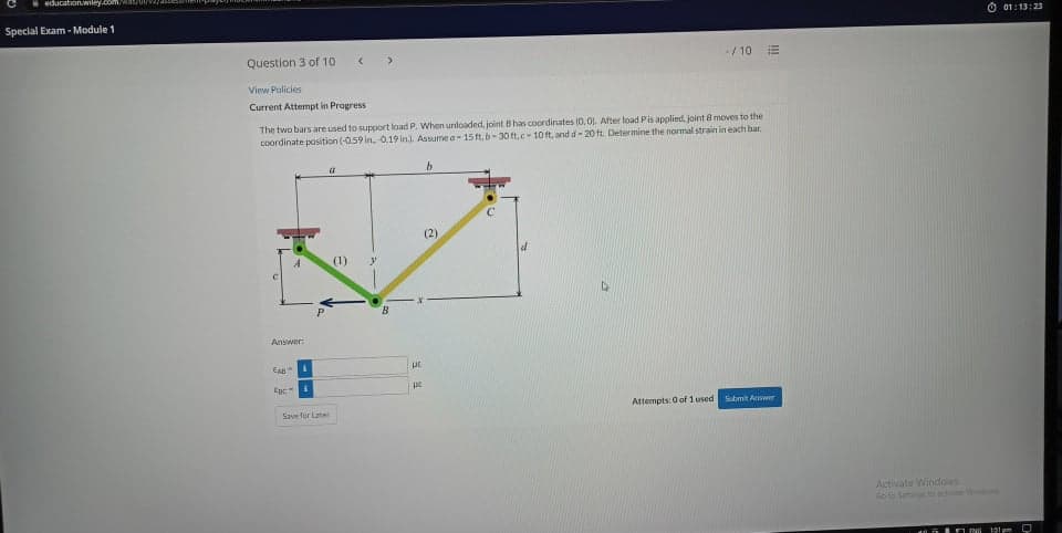 education.wiley.com/wa/U
Special Exam - Module 1
Ở 01:13:23
Question 3 of 10
-/10 E
View Policies
Current Attempt in Progress
The two bars are used to support load P. When unloaded, joint Bhas coordinates (0,0). After load Pis applied, joint 8 moves to the
coordinate position (-0.59 in. 0.19 in). Assume a15 ft, b-30 ft,c-10 ft, and d- 20 ft. Determine the normal strain in each bar.
(2)
(1)
Answer:
EA
Epc
Attempts: 0 of 1 used
Submit Awer
Save fur Latet
Activate Windows
Goto Sen to ectivte Witon
131 pm
