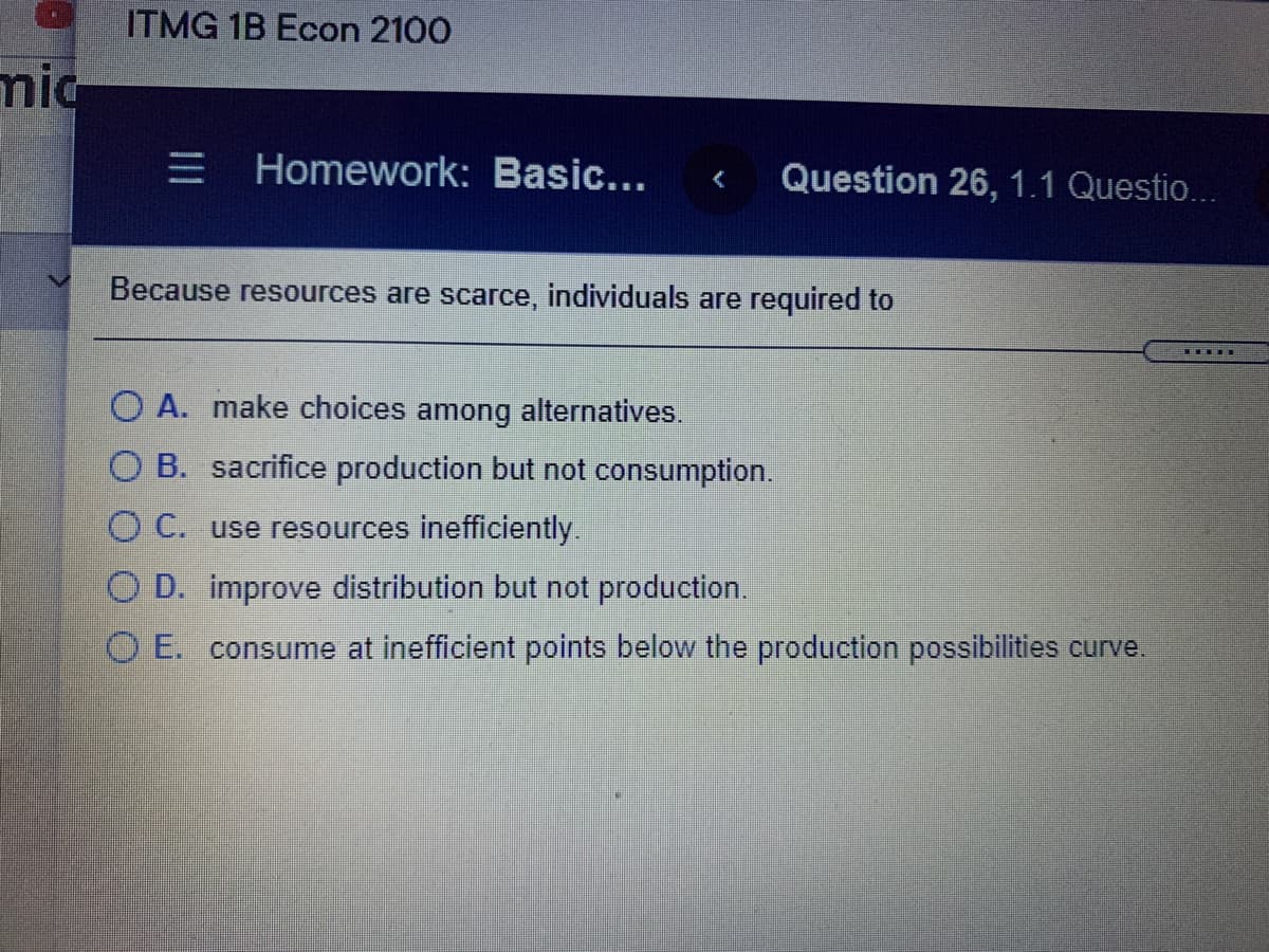 ITMG 1B Econ 2100
mic
三I
E Homework: Basic...
Question 26, 1.1 Questio...
Because resources are scarce, individuals are required to
T TE
O A. make choices among alternatives.
O B. sacrifice production but not consumption.
O C. use resources inefficiently.
O D. improve distribution but not production.
O E. consume at inefficient points below the production possibilities curve
