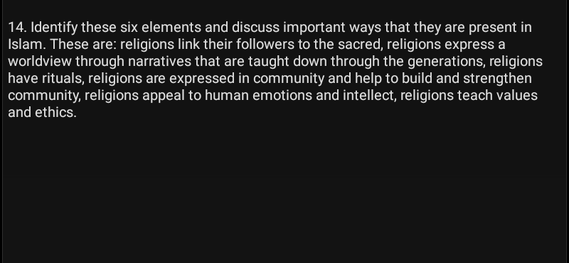 14. Identify these six elements and discuss important ways that they are present in
Islam. These are: religions link their followers to the sacred, religions express a
worldview through narratives that are taught down through the generations, religions
have rituals, religions are expressed in community and help to build and strengthen
community, religions appeal to human emotions and intellect, religions teach values
and ethics.