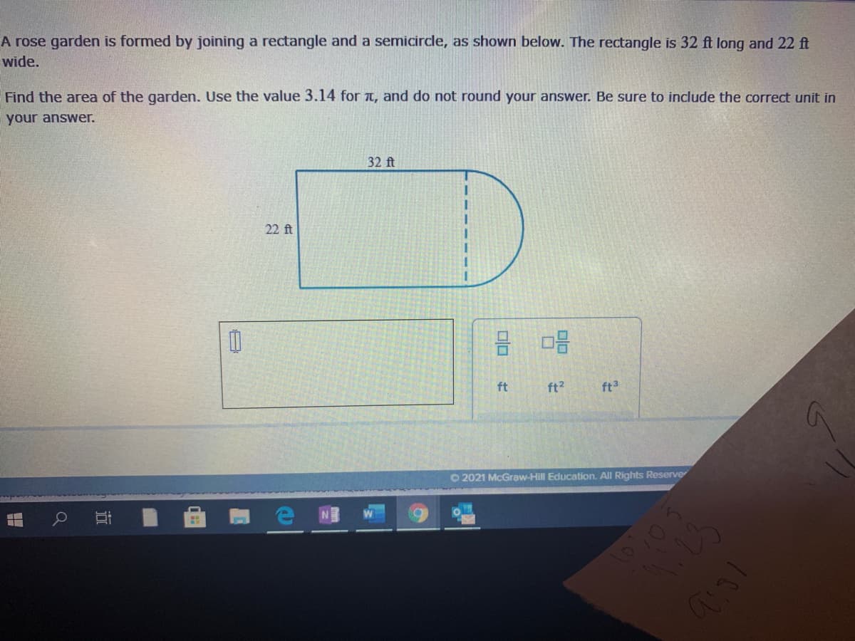 A rose garden is formed by joining a rectangle and a semicircle, as shown below. The rectangle is 32 ft long and 22 ft
wide.
Find the area of the garden. Use the value 3.14 for t, and do not round your answer. Be sure to include the correct unit in
your answer.
32 ft
22 ft
ft
ft?
ft3
O 2021 McGraw-Hill Education. All Rights Reserve
