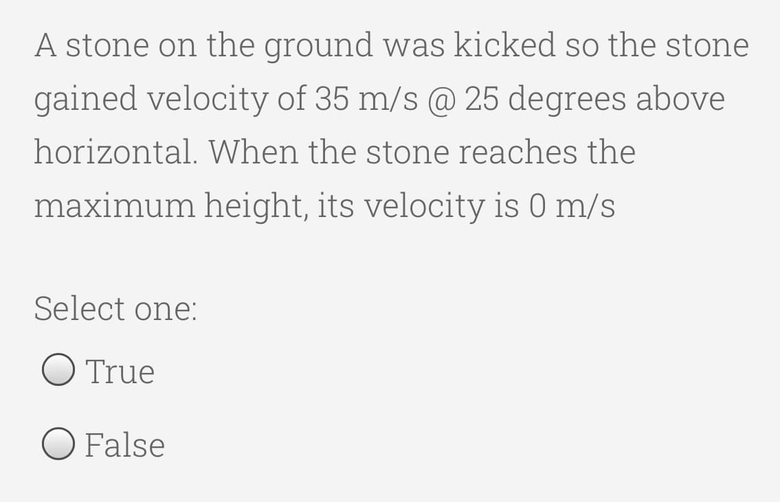 A stone on the ground was kicked so the stone
gained velocity of 35 m/s @ 25 degrees above
horizontal. When the stone reaches the
maximum height, its velocity is 0 m/s
Select one:
O True
O False
