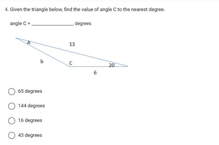 4. Given the triangle below, find the value of angle C to the nearest degree.
angle C =
degrees
20
A
b
65 degrees
144 degrees
16 degrees
43 degrees
13
C
6