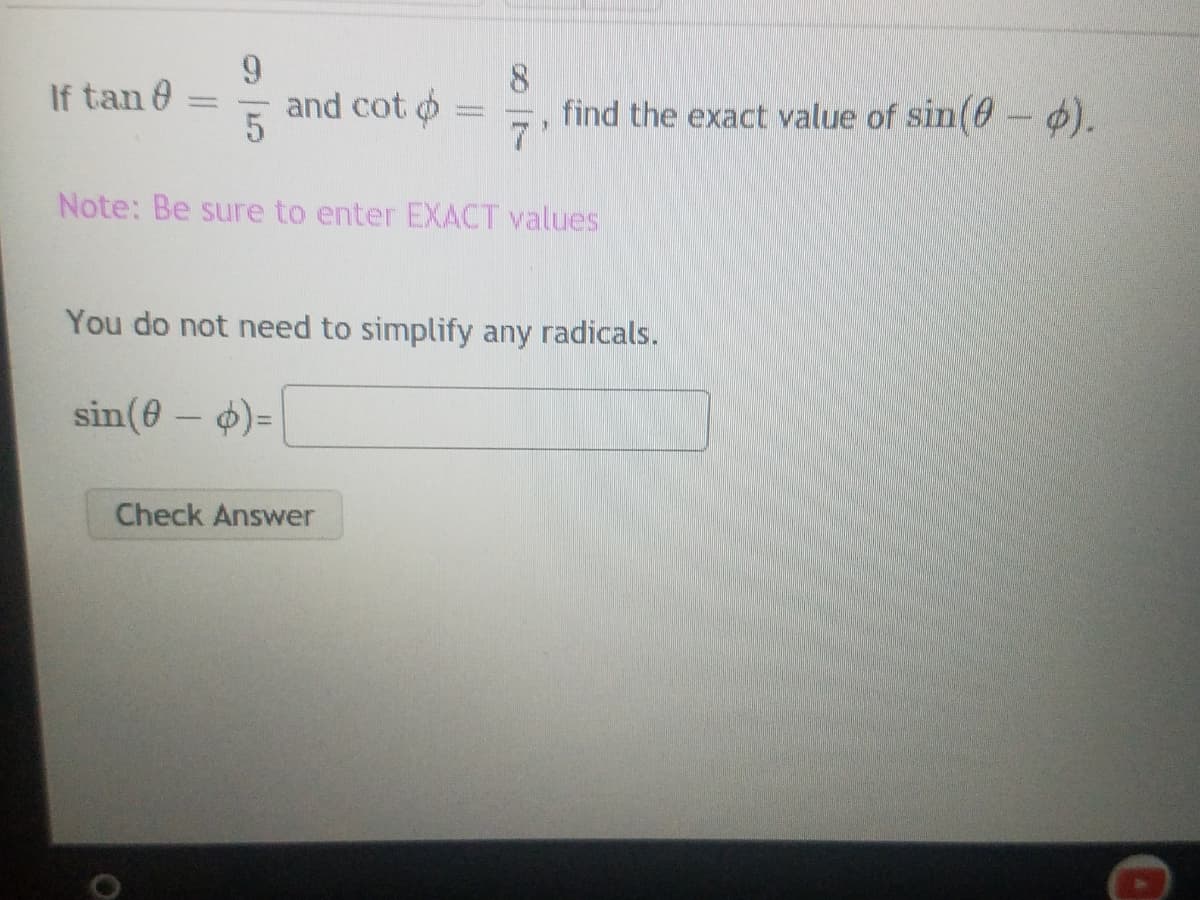 ### Problem Statement

If \(\tan \theta = \frac{9}{5}\) and \(\cot \phi = \frac{8}{7}\), find the exact value of \(\sin(\theta - \phi)\).

#### Note:
**Be sure to enter EXACT values.**

#### Instructions:
- You do not need to simplify any radicals.

#### Solution:
\[\sin(\theta - \phi) = \]

<input type="text" placeholder="Enter answer here">

<button>
    Check Answer
</button>